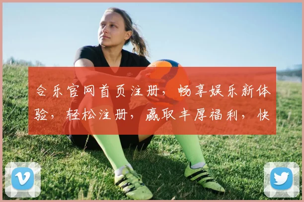 合乐官网首页注册，畅享娱乐新体验，轻松注册，赢取丰厚福利，快来加入我们