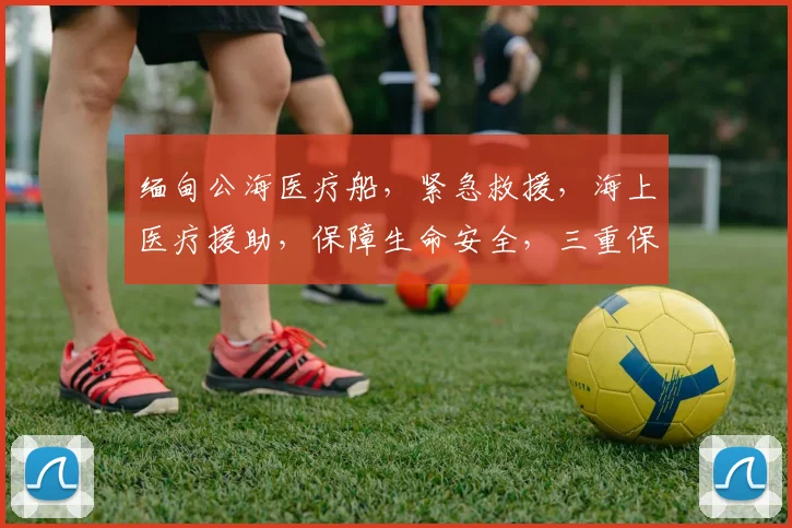 缅甸公海医疗船，紧急救援，海上医疗援助，保障生命安全，三重保障，守护生命之舟