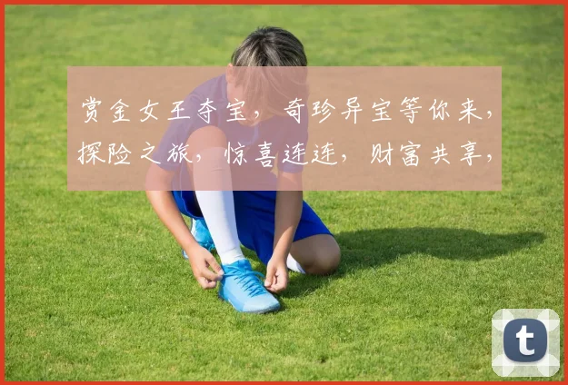赏金女王夺宝，奇珍异宝等你来，探险之旅，惊喜连连，财富共享，三重福利，不容错过