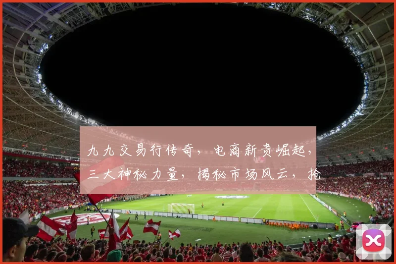九九交易行传奇，电商新贵崛起，三大神秘力量，揭秘市场风云，抢眼瞩目