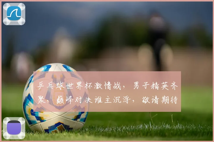 乒乓球世界杯激情战，男子精英齐聚，巅峰对决谁主沉浮，敬请期待