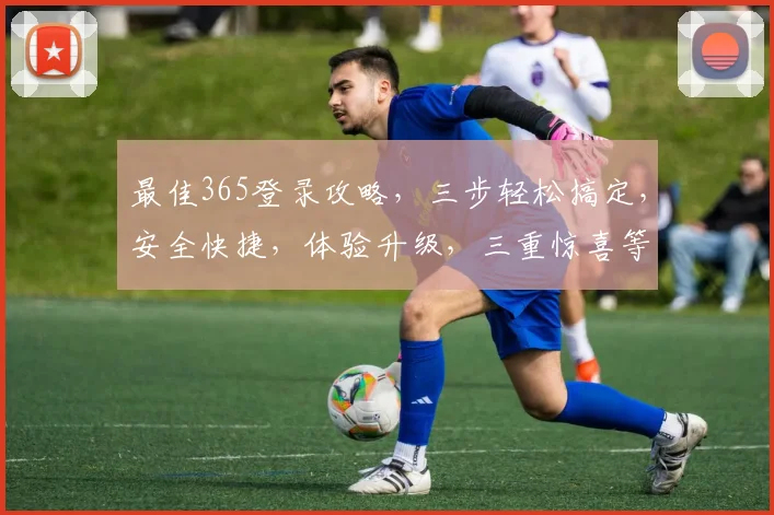 最佳365登录攻略，三步轻松搞定，安全快捷，体验升级，三重惊喜等你来